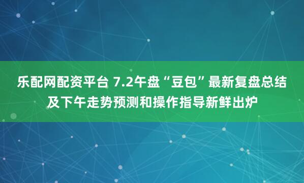 乐配网配资平台 7.2午盘“豆包”最新复盘总结及下午走势预测和操作指导新鲜出炉