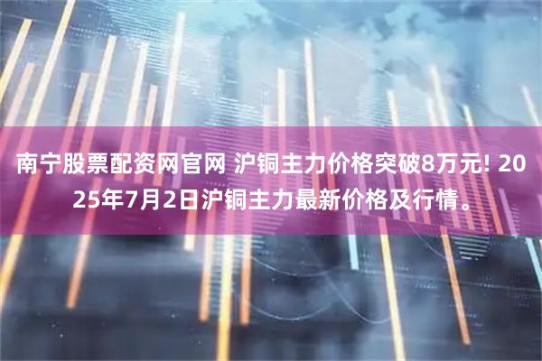 南宁股票配资网官网 沪铜主力价格突破8万元! 2025年7月2日沪铜主力最新价格及行情。