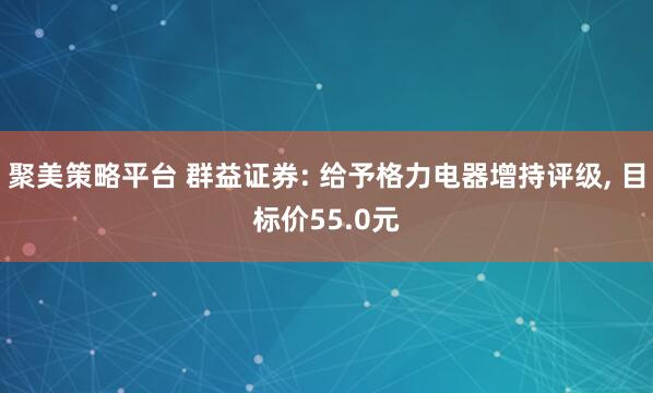 聚美策略平台 群益证券: 给予格力电器增持评级, 目标价55.0元