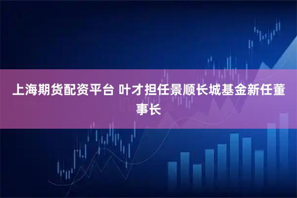 上海期货配资平台 叶才担任景顺长城基金新任董事长