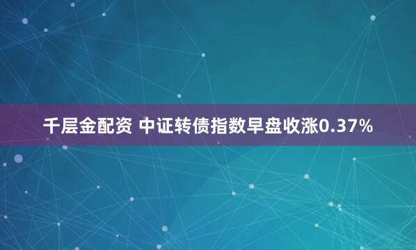 千层金配资 中证转债指数早盘收涨0.37%