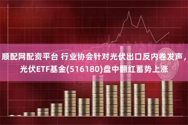 顺配网配资平台 行业协会针对光伏出口反内卷发声，光伏ETF基金(516180)盘中翻红蓄势上涨