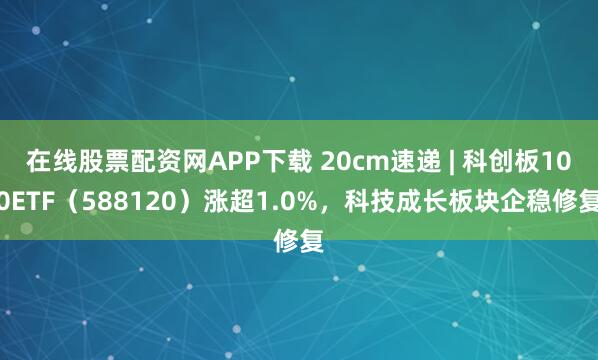 在线股票配资网APP下载 20cm速递 | 科创板100ETF（588120）涨超1.0%，科技成长板块企稳修复