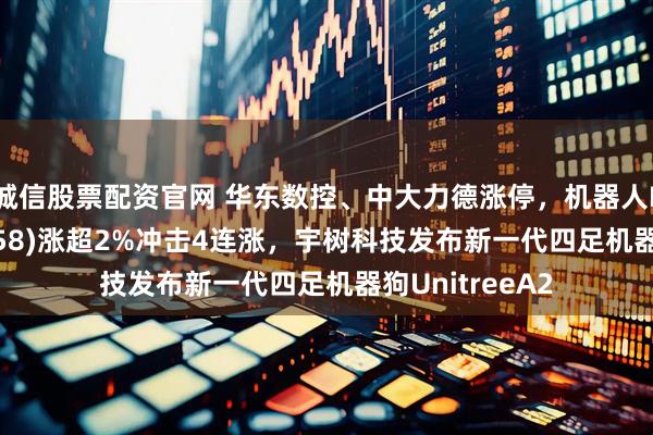诚信股票配资官网 华东数控、中大力德涨停，机器人ETF南方(159258)涨超2%冲击4连涨，宇树科技发布新一代四足机器狗UnitreeA2