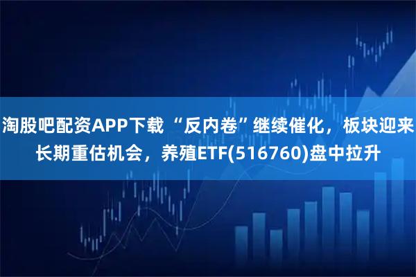 淘股吧配资APP下载 “反内卷”继续催化，板块迎来长期重估机会，养殖ETF(516760)盘中拉升