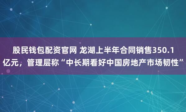 股民钱包配资官网 龙湖上半年合同销售350.1亿元，管理层称“中长期看好中国房地产市场韧性”
