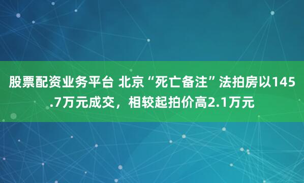 股票配资业务平台 北京“死亡备注”法拍房以145.7万元成交，相较起拍价高2.1万元