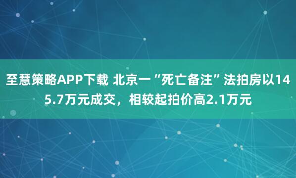 至慧策略APP下载 北京一“死亡备注”法拍房以145.7万元成交，相较起拍价高2.1万元