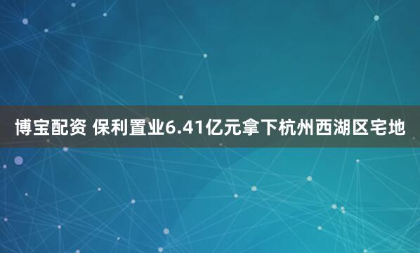 博宝配资 保利置业6.41亿元拿下杭州西湖区宅地