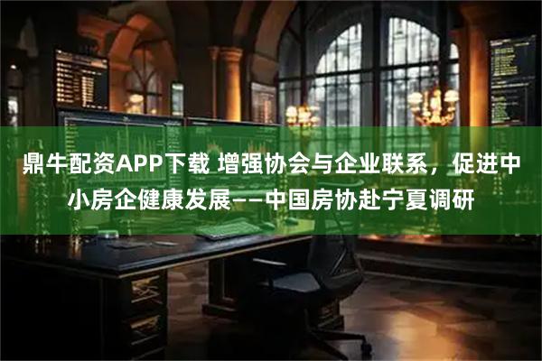 鼎牛配资APP下载 增强协会与企业联系，促进中小房企健康发展——中国房协赴宁夏调研