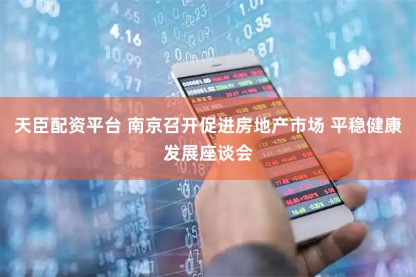天臣配资平台 南京召开促进房地产市场 平稳健康发展座谈会