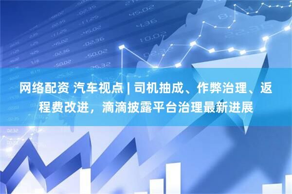 网络配资 汽车视点 | 司机抽成、作弊治理、返程费改进，滴滴披露平台治理最新进展