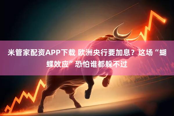 米管家配资APP下载 欧洲央行要加息？这场“蝴蝶效应”恐怕谁都躲不过